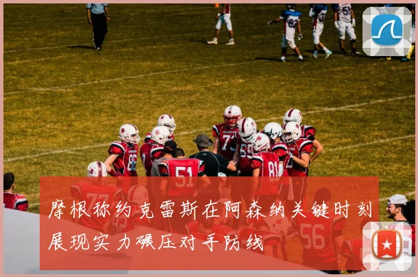 摩根称约克雷斯在阿森纳关键时刻展现实力碾压对手防线