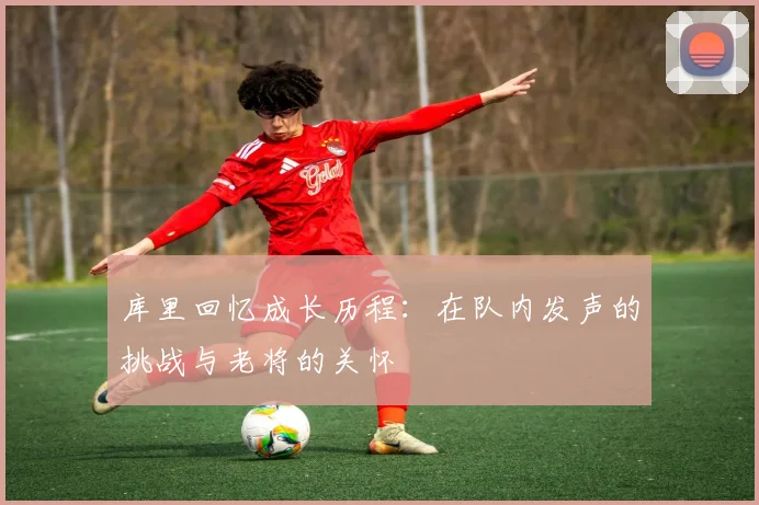 库里回忆成长历程：在队内发声的挑战与老将的关怀