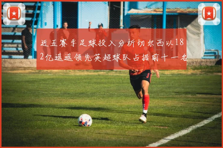 近五赛季足球投入分析切尔西以182亿遥遥领先英超球队占据前十一名
