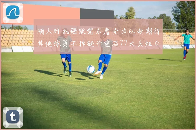 湖人对抗强敌需东詹全力以赴期待其他球员不掉链子重温77大头组合辉煌