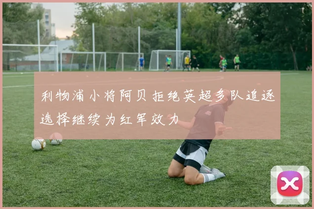 利物浦小将阿贝拒绝英超多队追逐选择继续为红军效力