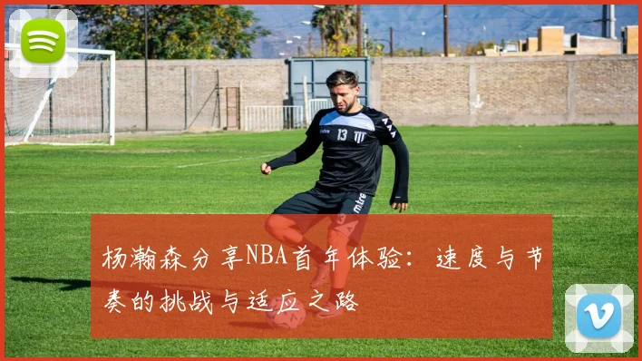 杨瀚森分享NBA首年体验：速度与节奏的挑战与适应之路