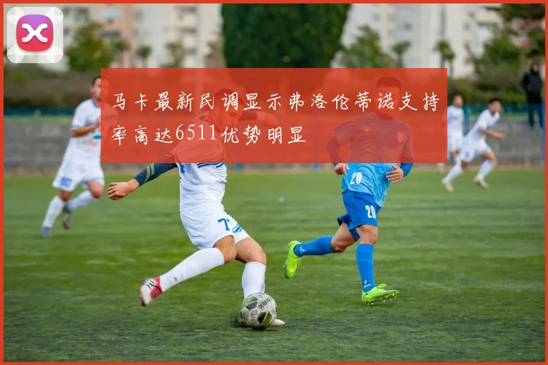 马卡最新民调显示弗洛伦蒂诺支持率高达6511优势明显
