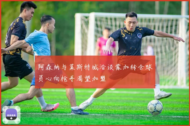 阿森纳与莱斯特城洽谈蒙加转会球员心向枪手渴望加盟