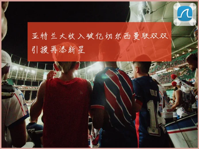 亚特兰大收入破亿切尔西曼联双双引援再添新星