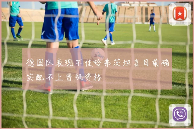 德国队表现不佳哈弗茨坦言目前确实配不上晋级资格