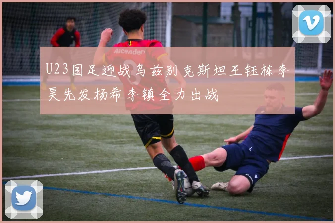 U23国足迎战乌兹别克斯坦王钰栋李昊先发杨希李镇全力出战