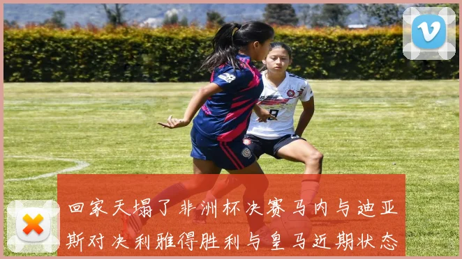 回家天塌了非洲杯决赛马内与迪亚斯对决利雅得胜利与皇马近期状态堪忧