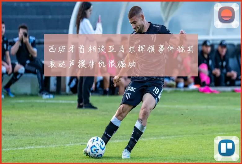 西班牙首相谈亚马尔挥旗事件称其表达声援非仇恨煽动