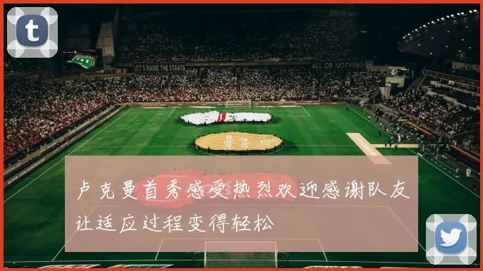卢克曼首秀感受热烈欢迎感谢队友让适应过程变得轻松