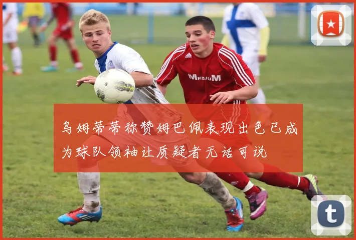 乌姆蒂蒂称赞姆巴佩表现出色已成为球队领袖让质疑者无话可说