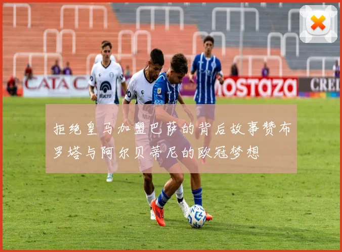 拒绝皇马加盟巴萨的背后故事赞布罗塔与阿尔贝蒂尼的欧冠梦想