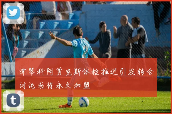 津琴科阿贾克斯体检推迟引发转会讨论或将永久加盟