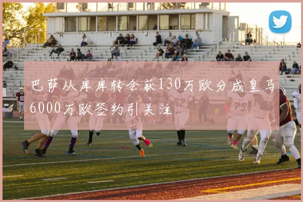巴萨从库库转会获130万欧分成皇马6000万欧签约引关注