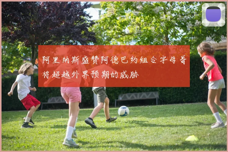 阿里纳斯盛赞阿德巴约组合字母哥将超越外界预期的威胁