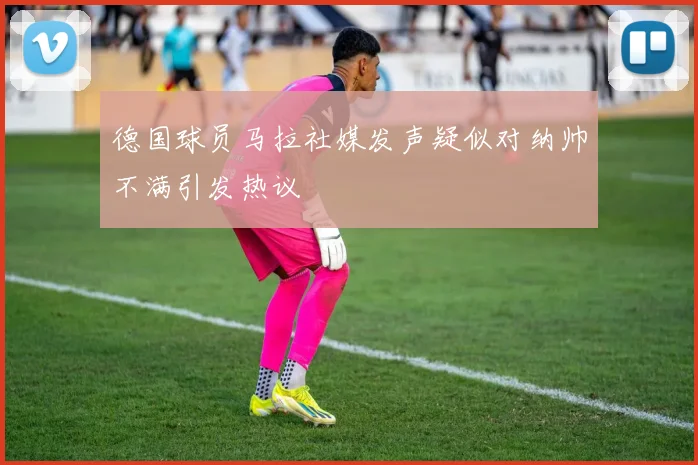 德国球员马拉社媒发声疑似对纳帅不满引发热议